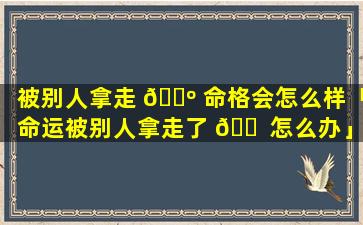 被别人拿走 🌺 命格会怎么样「命运被别人拿走了 🐠 怎么办」